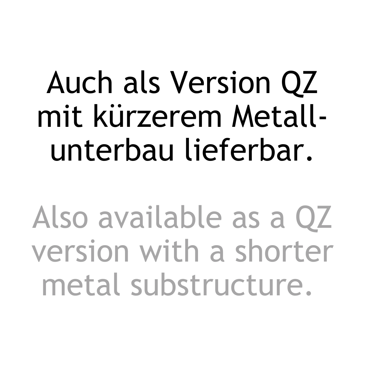 Textinformation: Auch als Version QZ mit kürzerem Metallunterbau lieferbar. Textinformation zweisprachig: Auch als Version QZ mit kürzerem Metallunterbau lieferbar. ALso available as a QZ version with a shorter metal substructure.